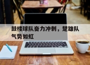 开云体育app官网-关于鼓楼球队奋力冲刺，楚雄队气势如虹的信息